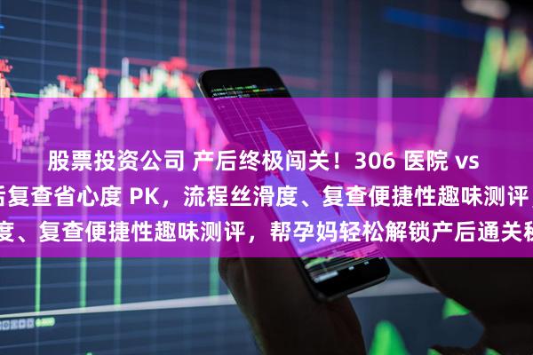 股票投资公司 产后终极闯关！306 医院 vs 北大妇幼出院流程 + 产后复查省心度 PK，流程丝滑度、复查便捷性趣味测评，帮孕妈轻松解锁产后通关秘籍～