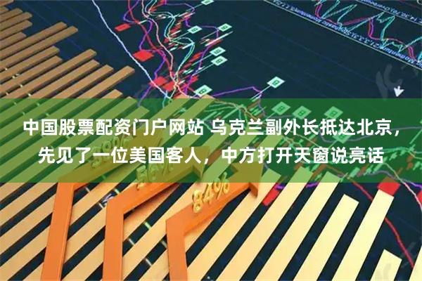 中国股票配资门户网站 乌克兰副外长抵达北京，先见了一位美国客人，中方打开天窗说亮话
