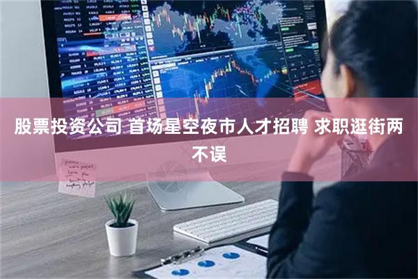 股票投资公司 首场星空夜市人才招聘 求职逛街两不误