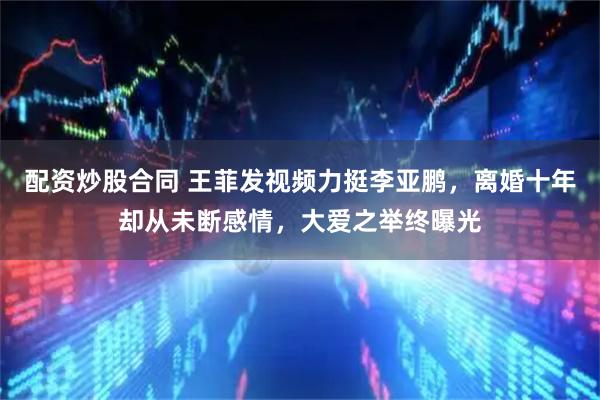 配资炒股合同 王菲发视频力挺李亚鹏，离婚十年却从未断感情，大爱之举终曝光